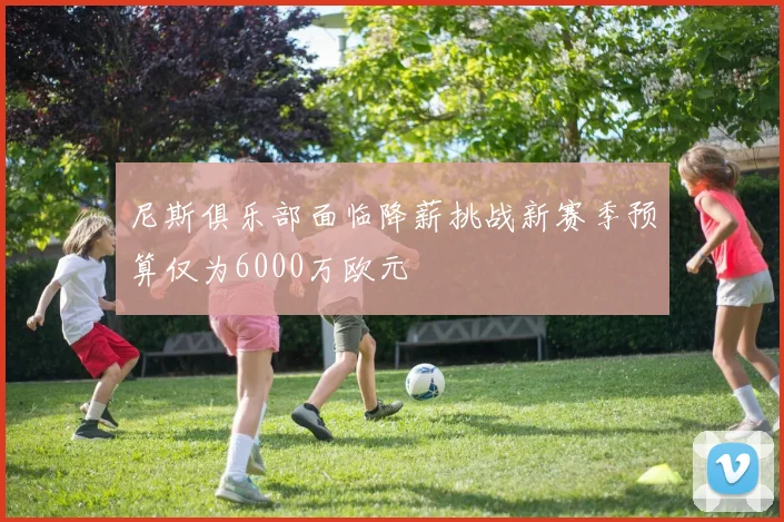尼斯俱乐部面临降薪挑战新赛季预算仅为6000万欧元