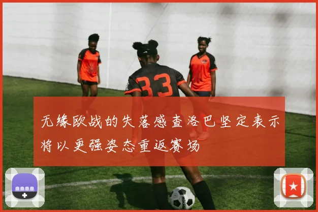 无缘欧战的失落感查洛巴坚定表示将以更强姿态重返赛场